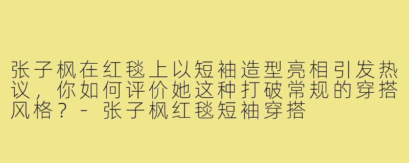 张子枫在红毯上以短袖造型亮相引发热议,你如何评价她这种打破常规的穿搭风格?-张子枫红毯短袖穿搭