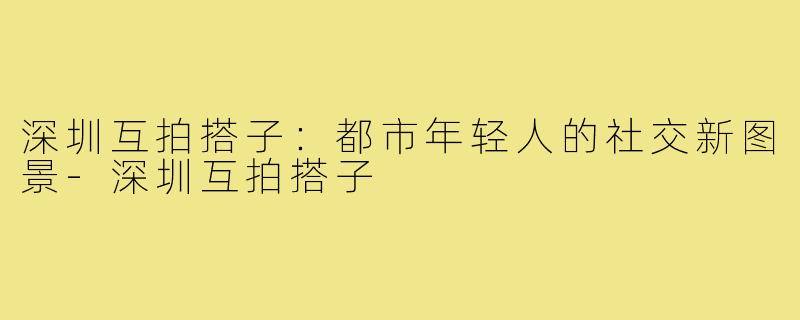 深圳互拍搭子：都市年轻人的社交新图景-深圳互拍搭子