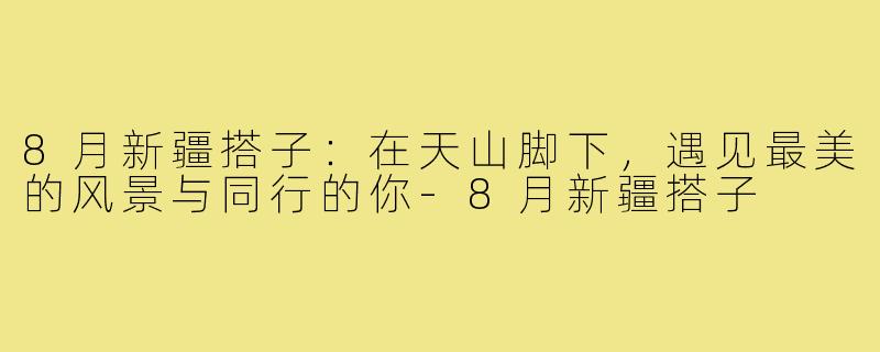 8月新疆搭子:在天山脚下,遇见最美的风景与同行的你-8月新疆搭子