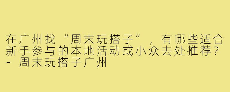 在广州找“周末玩搭子”，有哪些适合新手参与的本地活动或小众去处推荐？-周末玩搭子广州