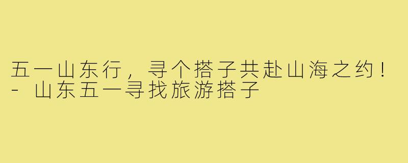 五一山东行，寻个搭子共赴山海之约！-山东五一寻找旅游搭子