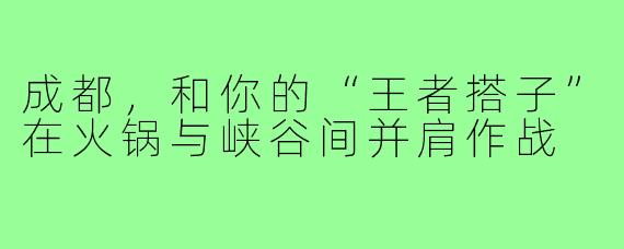 成都，和你的“王者搭子”在火锅与峡谷间并肩作战