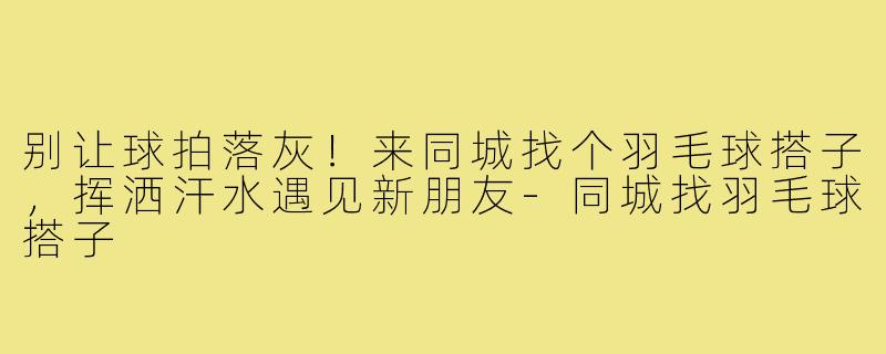别让球拍落灰!来同城找个羽毛球搭子,挥洒汗水遇见新朋友-同城找羽毛球搭子
