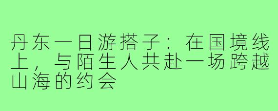 丹东一日游搭子：在国境线上，与陌生人共赴一场跨越山海的约会