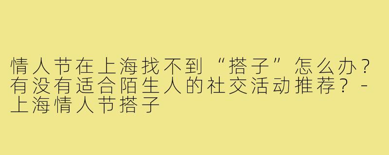 情人节在上海找不到“搭子”怎么办?有没有适合陌生人的社交活动推荐?-上海情人节搭子