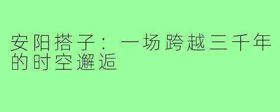 安阳搭子：一场跨越三千年的时空邂逅