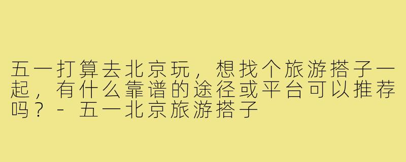 五一打算去北京玩，想找个旅游搭子一起，有什么靠谱的途径或平台可以推荐吗？-五一北京旅游搭子