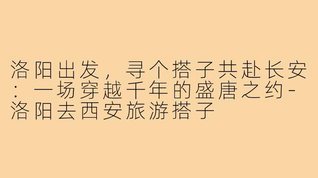 洛阳出发，寻个搭子共赴长安：一场穿越千年的盛唐之约-洛阳去西安旅游搭子