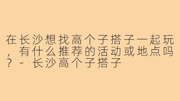 在长沙想找高个子搭子一起玩,有什么推荐的活动或地点吗?-长沙高个子搭子