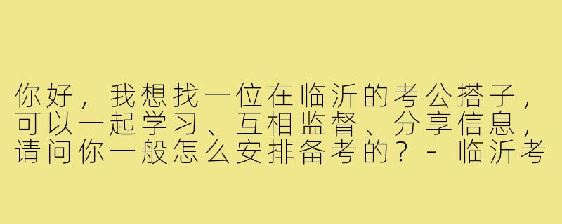 你好，我想找一位在临沂的考公搭子，可以一起学习、互相监督、分享信息，请问你一般怎么安排备考的？-临沂考公搭子