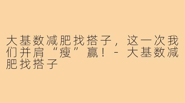 大基数减肥找搭子，这一次我们并肩“瘦”赢！-大基数减肥找搭子