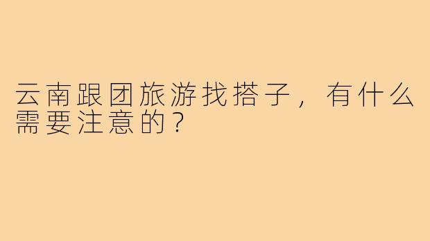 云南跟团旅游找搭子，有什么需要注意的？