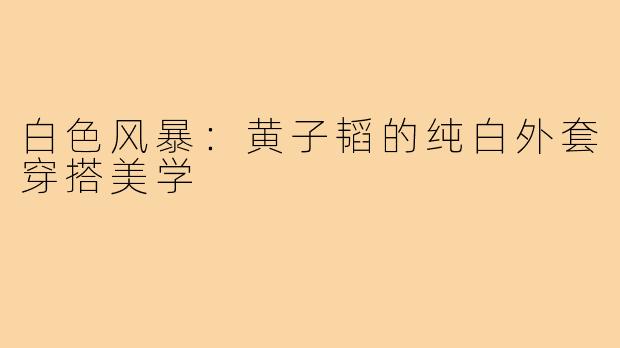 白色风暴：黄子韬的纯白外套穿搭美学