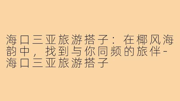 海口三亚旅游搭子：在椰风海韵中，找到与你同频的旅伴-海口三亚旅游搭子