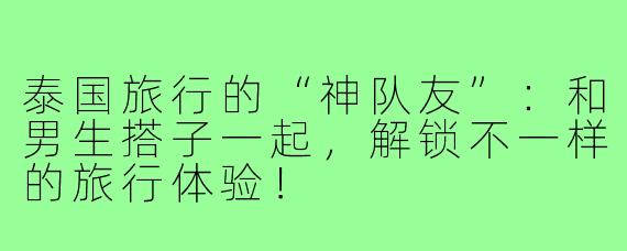 泰国旅行的“神队友”：和男生搭子一起，解锁不一样的旅行体验！