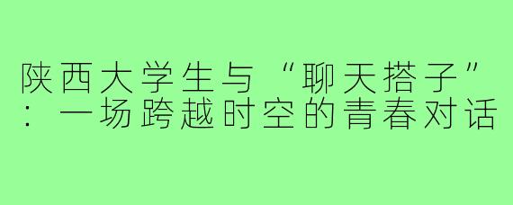 陕西大学生与“聊天搭子”:一场跨越时空的青春对话