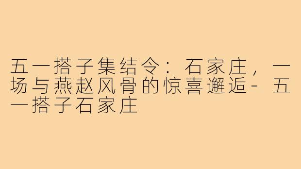 五一搭子集结令：石家庄，一场与燕赵风骨的惊喜邂逅-五一搭子石家庄