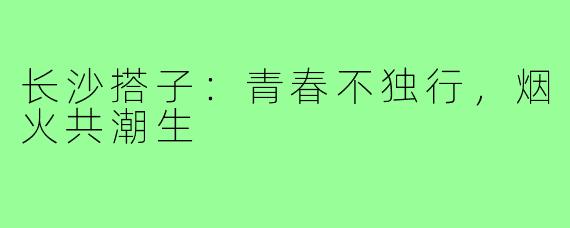 长沙搭子：青春不独行，烟火共潮生