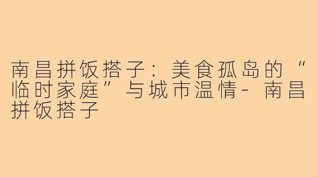 南昌拼饭搭子：美食孤岛的“临时家庭”与城市温情-南昌拼饭搭子