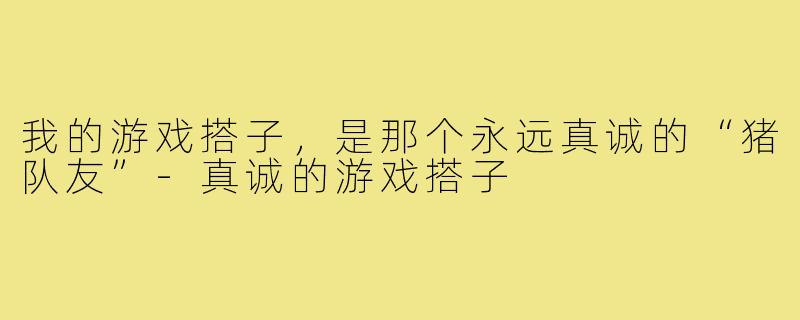 我的游戏搭子,是那个永远真诚的“猪队友”-真诚的游戏搭子