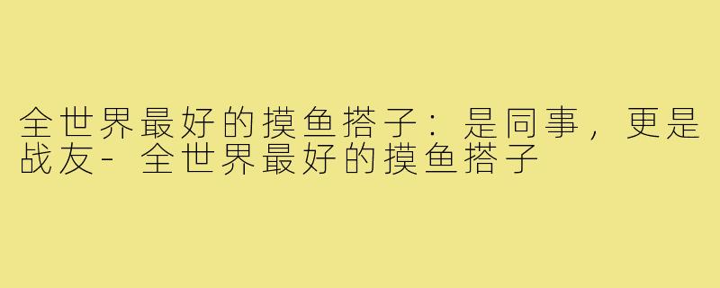 全世界最好的摸鱼搭子：是同事，更是战友-全世界最好的摸鱼搭子