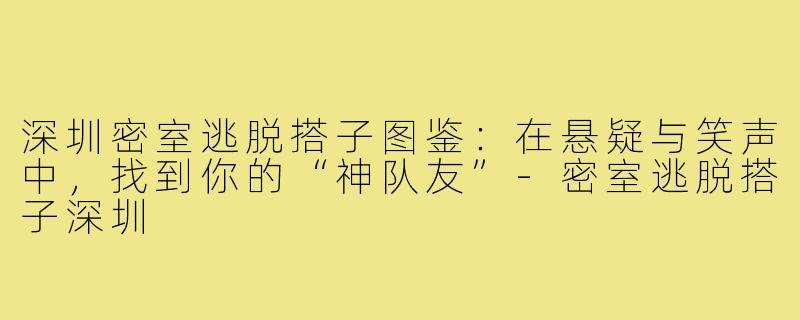 深圳密室逃脱搭子图鉴：在悬疑与笑声中，找到你的“神队友”-密室逃脱搭子深圳