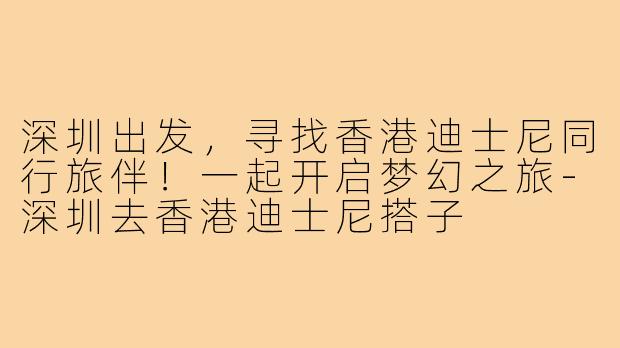深圳出发，寻找香港迪士尼同行旅伴！一起开启梦幻之旅-深圳去香港迪士尼搭子