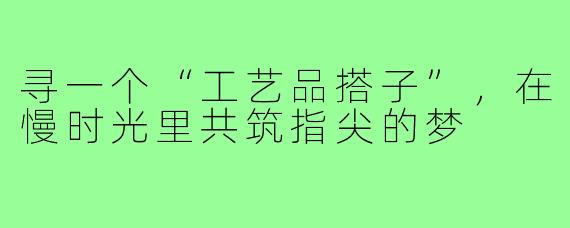 寻一个“工艺品搭子”，在慢时光里共筑指尖的梦