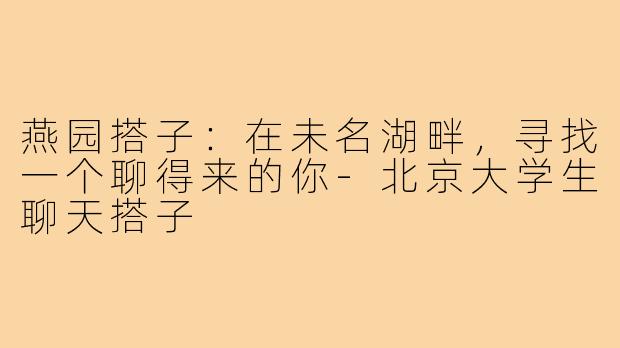 燕园搭子：在未名湖畔，寻找一个聊得来的你-北京大学生聊天搭子