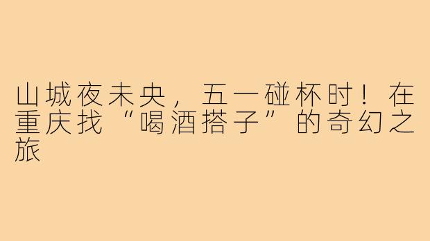 山城夜未央,五一碰杯时!在重庆找“喝酒搭子”的奇幻之旅