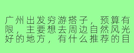 广州出发穷游搭子，预算有限，主要想去周边自然风光好的地方，有什么推荐的目的地和省钱技巧吗？