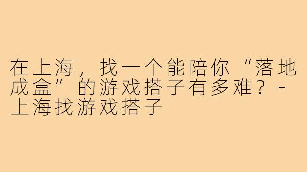 在上海，找一个能陪你“落地成盒”的游戏搭子有多难？-上海找游戏搭子