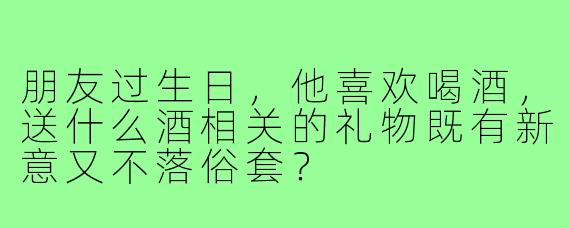 朋友过生日,他喜欢喝酒,送什么酒相关的礼物既有新意又不落俗套?
