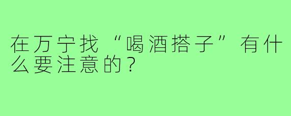 在万宁找“喝酒搭子”有什么要注意的?