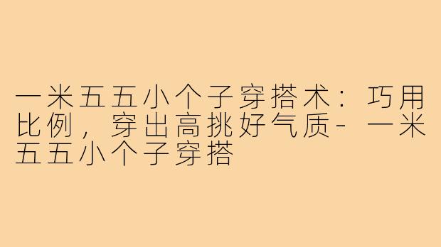 一米五五小个子穿搭术:巧用比例,穿出高挑好气质-一米五五小个子穿搭