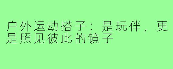 户外运动搭子：是玩伴，更是照见彼此的镜子
