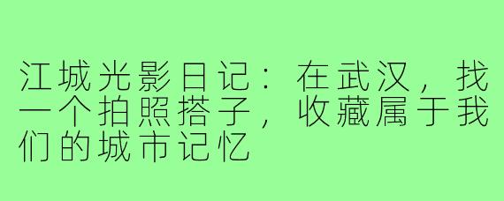 江城光影日记:在武汉,找一个拍照搭子,收藏属于我们的城市记忆
