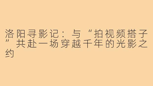 洛阳寻影记:与“拍视频搭子”共赴一场穿越千年的光影之约