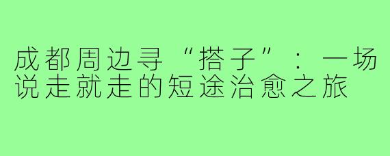 成都周边寻“搭子”：一场说走就走的短途治愈之旅