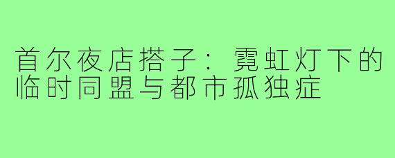 首尔夜店搭子:霓虹灯下的临时同盟与都市孤独症