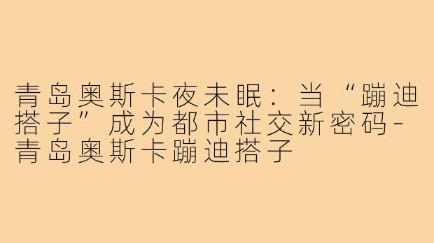 青岛奥斯卡夜未眠：当“蹦迪搭子”成为都市社交新密码-青岛奥斯卡蹦迪搭子