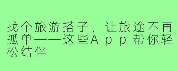 找个旅游搭子，让旅途不再孤单——这些App帮你轻松结伴