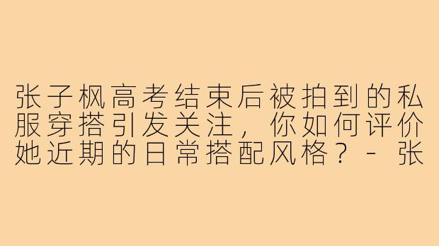 张子枫高考结束后被拍到的私服穿搭引发关注,你如何评价她近期的日常搭配风格?-张子枫高考完穿搭