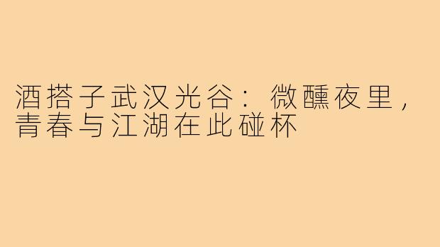 酒搭子武汉光谷：微醺夜里，青春与江湖在此碰杯