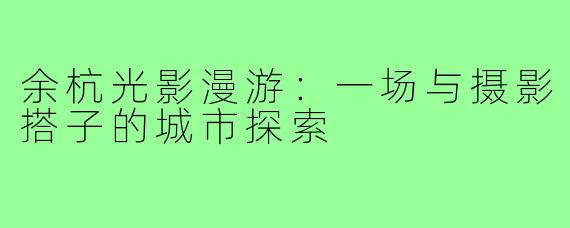 余杭光影漫游：一场与摄影搭子的城市探索
