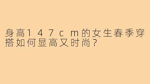 身高147cm的女生春季穿搭如何显高又时尚？