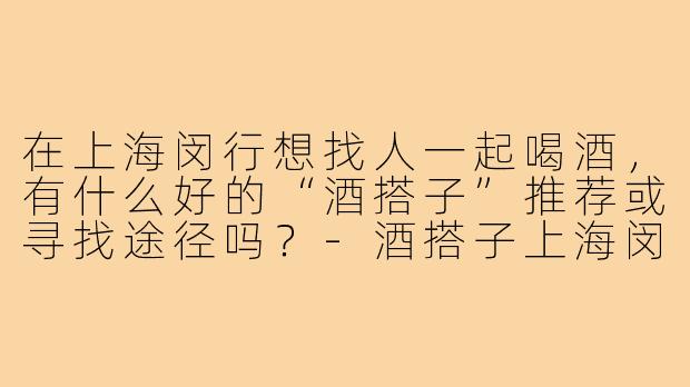 在上海闵行想找人一起喝酒，有什么好的“酒搭子”推荐或寻找途径吗？-酒搭子上海闵行