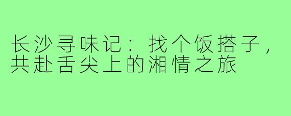 长沙寻味记:找个饭搭子,共赴舌尖上的湘情之旅