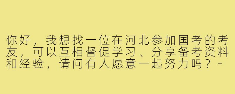 你好，我想找一位在河北参加国考的考友，可以互相督促学习、分享备考资料和经验，请问有人愿意一起努力吗？-河北国考搭子