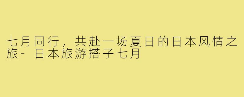 七月同行,共赴一场夏日的日本风情之旅-日本旅游搭子七月